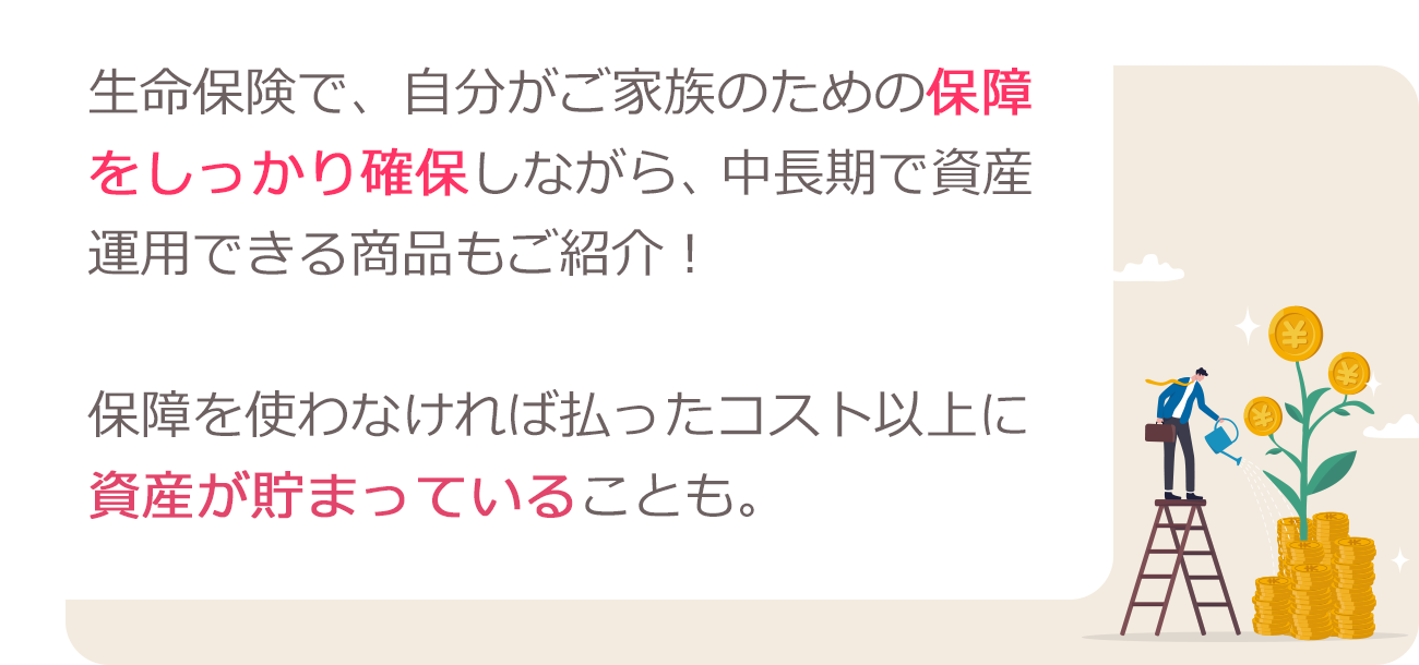 生命保険で、自分がご家族のための保障をしっかり確保しながら、中長期で資産運用できる商品もご紹介！保障を使わなければ払ったコスト以上に資産が貯まっていることも。