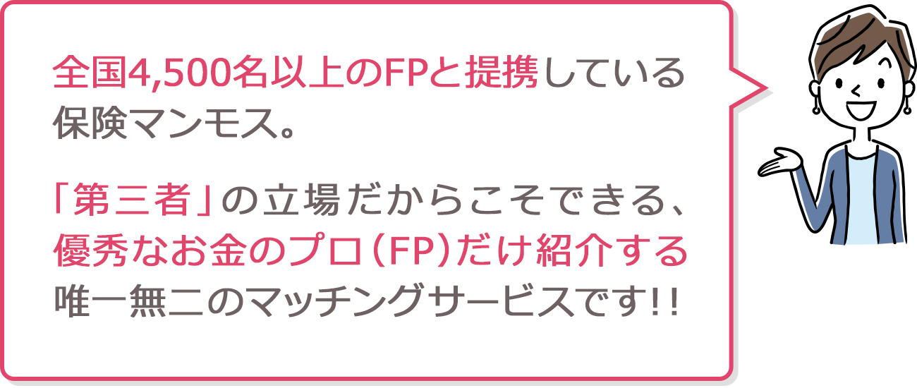 全国4,500名以上のFPと提携している保険マンモス。「第三者」の立場だからこそできる、優秀なお金のプロ（FP）だけ紹介する唯一無二のマッチングサービスです！！