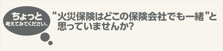 ちょっと考えてみてください。“火災保険はどこの保険会社でも一緒”と思っていませんか？
