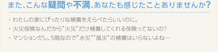 また、こんな疑問や不満あなたも感じたことありませんか？ ・わたしの家にぴったりな補償をえらべたらいいのに。 ・火災保険なんだから“火災”だけ補償してくれる保険ってないの？ ・マンションだし、5階なので“水災”“風災”の補償はいらないよね…