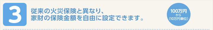 従来の火災保険と異なり、家財の保険金額を自由に設定できます。１００万円から（１０万円単位）