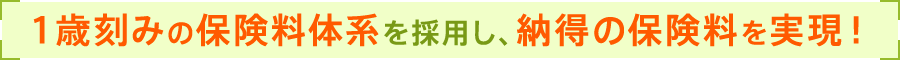 1歳刻みの保険料体系を採用し、納得の保険料を実現！