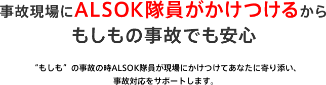 事故現場にALSOK隊員がかけつけるからもしもの事故でも安心 “もしも”の事故の時ALSOK隊員が現場にかけつけてあなたに寄り添い、事故対応をサポートします。