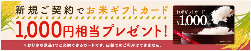 新規ご契約でお米ギフトカード1,000円相当プレゼント！ ※お好きな景品1つと交換できるカードです。店舗でのご利用はできません。
