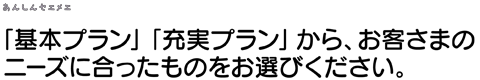 ｢基本プラン｣ 「充実プラン」から、お客様のニーズに合ったものをお選びください。